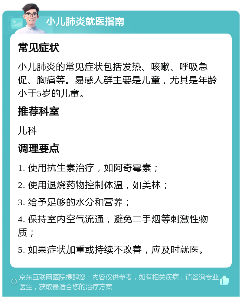 小儿肺炎就医指南 常见症状 小儿肺炎的常见症状包括发热、咳嗽、呼吸急促、胸痛等。易感人群主要是儿童，尤其是年龄小于5岁的儿童。 推荐科室 儿科 调理要点 1. 使用抗生素治疗，如阿奇霉素； 2. 使用退烧药物控制体温，如美林； 3. 给予足够的水分和营养； 4. 保持室内空气流通，避免二手烟等刺激性物质； 5. 如果症状加重或持续不改善，应及时就医。