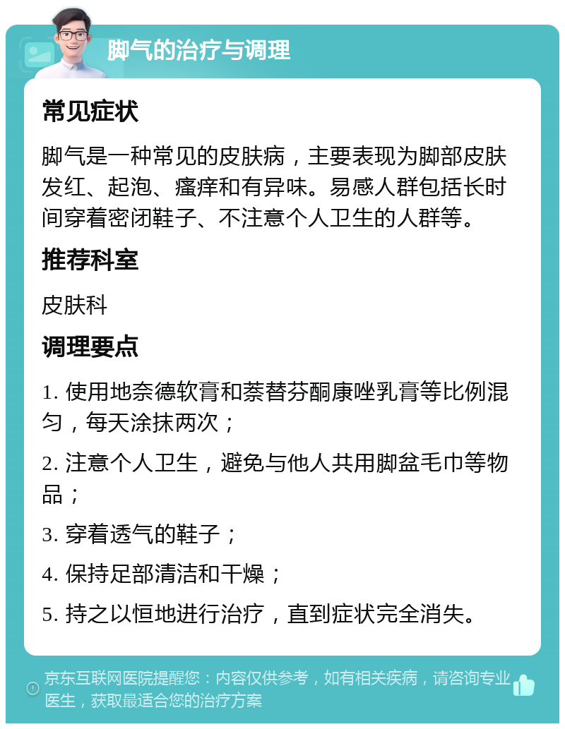 脚气的治疗与调理 常见症状 脚气是一种常见的皮肤病，主要表现为脚部皮肤发红、起泡、瘙痒和有异味。易感人群包括长时间穿着密闭鞋子、不注意个人卫生的人群等。 推荐科室 皮肤科 调理要点 1. 使用地奈德软膏和萘替芬酮康唑乳膏等比例混匀，每天涂抹两次； 2. 注意个人卫生，避免与他人共用脚盆毛巾等物品； 3. 穿着透气的鞋子； 4. 保持足部清洁和干燥； 5. 持之以恒地进行治疗，直到症状完全消失。