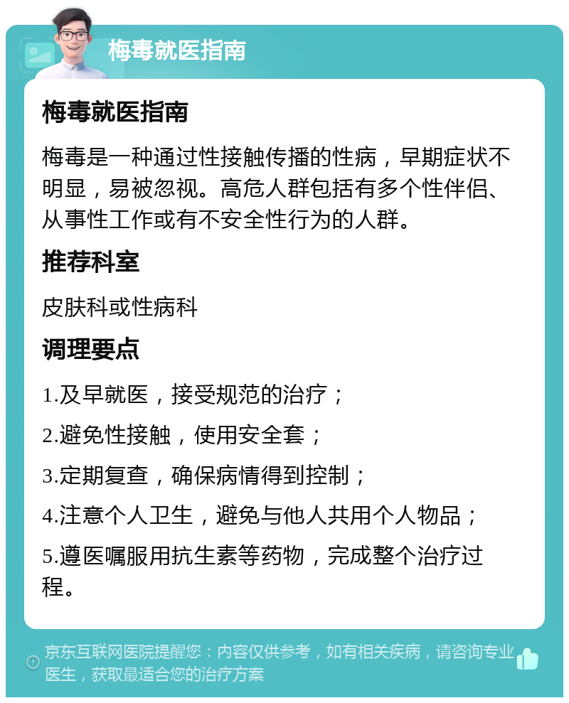 梅毒就医指南 梅毒就医指南 梅毒是一种通过性接触传播的性病，早期症状不明显，易被忽视。高危人群包括有多个性伴侣、从事性工作或有不安全性行为的人群。 推荐科室 皮肤科或性病科 调理要点 1.及早就医，接受规范的治疗； 2.避免性接触，使用安全套； 3.定期复查，确保病情得到控制； 4.注意个人卫生，避免与他人共用个人物品； 5.遵医嘱服用抗生素等药物，完成整个治疗过程。