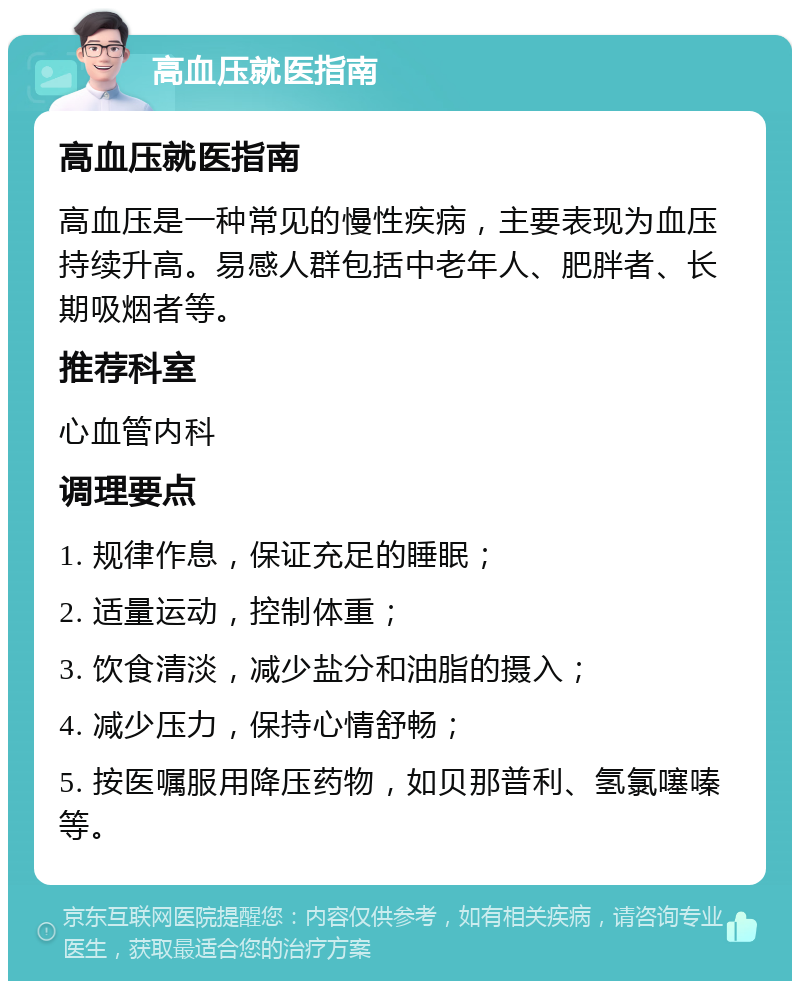 高血压就医指南 高血压就医指南 高血压是一种常见的慢性疾病，主要表现为血压持续升高。易感人群包括中老年人、肥胖者、长期吸烟者等。 推荐科室 心血管内科 调理要点 1. 规律作息，保证充足的睡眠； 2. 适量运动，控制体重； 3. 饮食清淡，减少盐分和油脂的摄入； 4. 减少压力，保持心情舒畅； 5. 按医嘱服用降压药物，如贝那普利、氢氯噻嗪等。