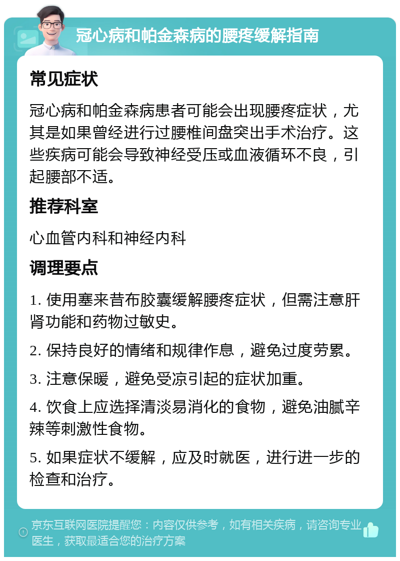 冠心病和帕金森病的腰疼缓解指南 常见症状 冠心病和帕金森病患者可能会出现腰疼症状，尤其是如果曾经进行过腰椎间盘突出手术治疗。这些疾病可能会导致神经受压或血液循环不良，引起腰部不适。 推荐科室 心血管内科和神经内科 调理要点 1. 使用塞来昔布胶囊缓解腰疼症状，但需注意肝肾功能和药物过敏史。 2. 保持良好的情绪和规律作息，避免过度劳累。 3. 注意保暖，避免受凉引起的症状加重。 4. 饮食上应选择清淡易消化的食物，避免油腻辛辣等刺激性食物。 5. 如果症状不缓解，应及时就医，进行进一步的检查和治疗。