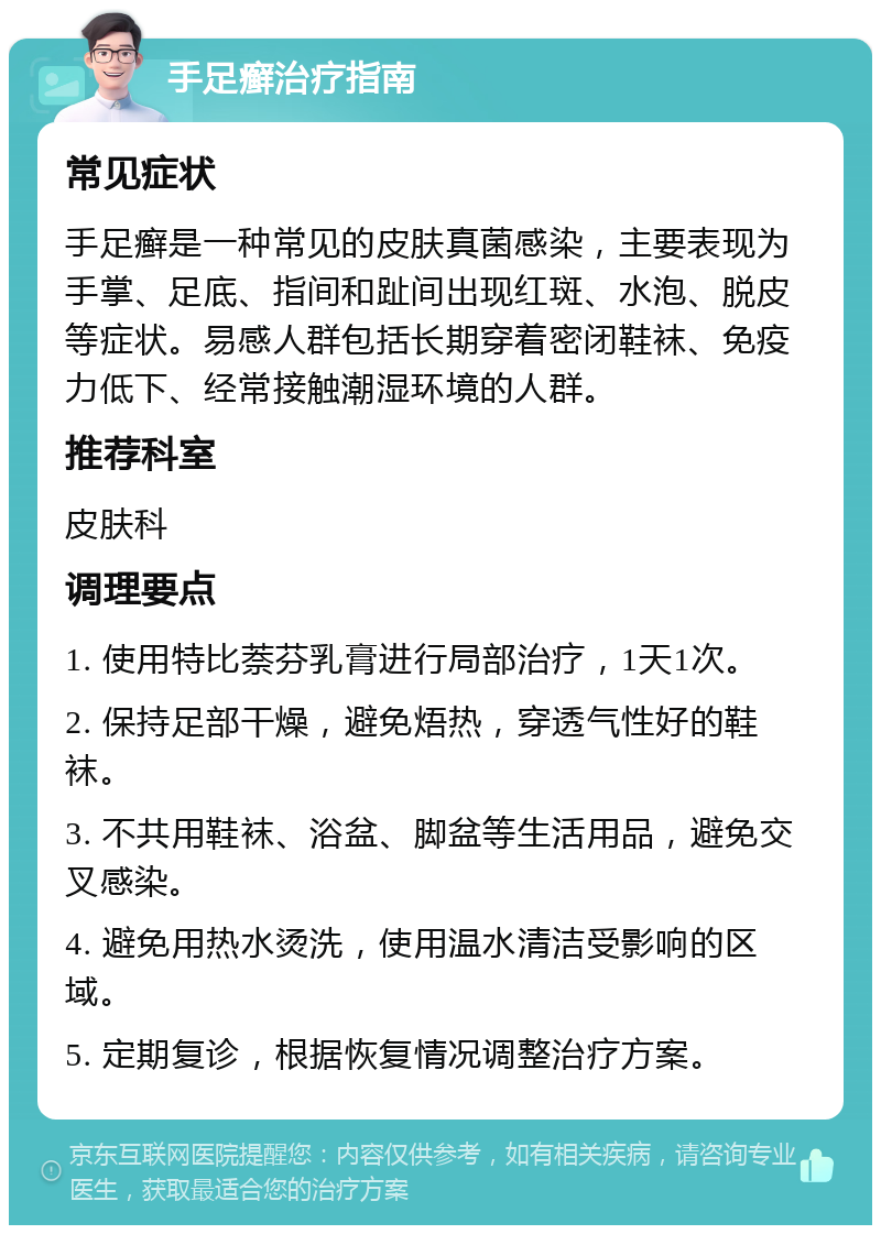 手足癣治疗指南 常见症状 手足癣是一种常见的皮肤真菌感染，主要表现为手掌、足底、指间和趾间出现红斑、水泡、脱皮等症状。易感人群包括长期穿着密闭鞋袜、免疫力低下、经常接触潮湿环境的人群。 推荐科室 皮肤科 调理要点 1. 使用特比萘芬乳膏进行局部治疗，1天1次。 2. 保持足部干燥，避免焐热，穿透气性好的鞋袜。 3. 不共用鞋袜、浴盆、脚盆等生活用品，避免交叉感染。 4. 避免用热水烫洗，使用温水清洁受影响的区域。 5. 定期复诊，根据恢复情况调整治疗方案。