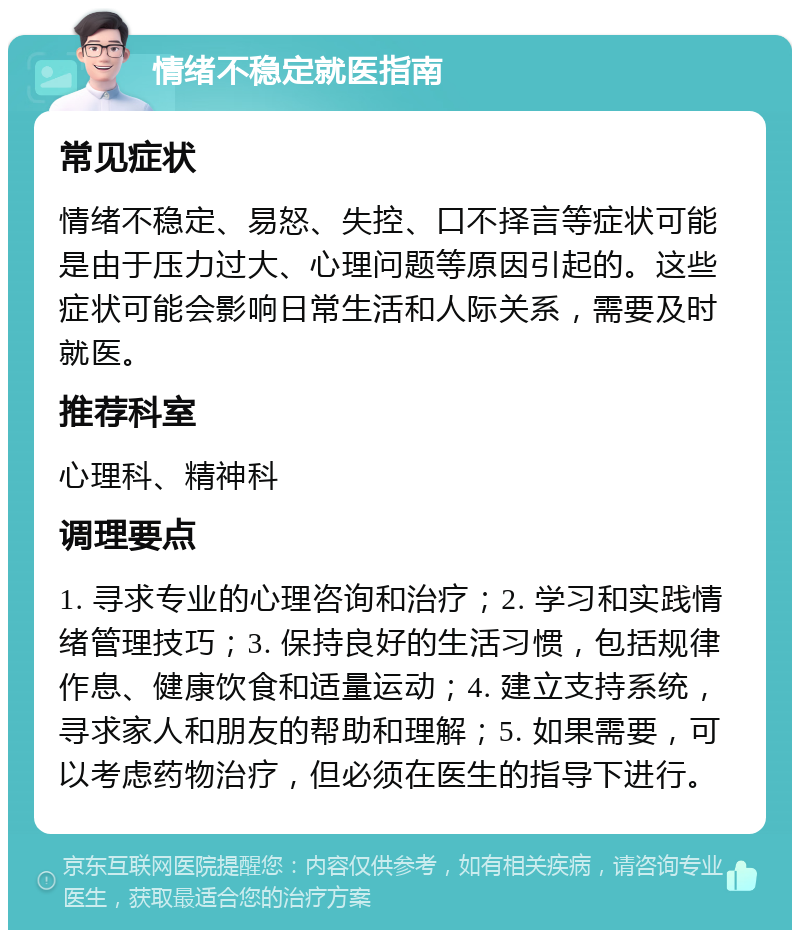 情绪不稳定就医指南 常见症状 情绪不稳定、易怒、失控、口不择言等症状可能是由于压力过大、心理问题等原因引起的。这些症状可能会影响日常生活和人际关系，需要及时就医。 推荐科室 心理科、精神科 调理要点 1. 寻求专业的心理咨询和治疗；2. 学习和实践情绪管理技巧；3. 保持良好的生活习惯，包括规律作息、健康饮食和适量运动；4. 建立支持系统，寻求家人和朋友的帮助和理解；5. 如果需要，可以考虑药物治疗，但必须在医生的指导下进行。