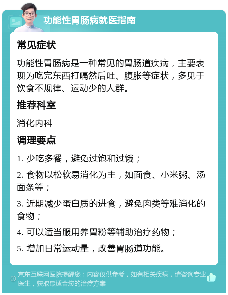 功能性胃肠病就医指南 常见症状 功能性胃肠病是一种常见的胃肠道疾病，主要表现为吃完东西打嗝然后吐、腹胀等症状，多见于饮食不规律、运动少的人群。 推荐科室 消化内科 调理要点 1. 少吃多餐，避免过饱和过饿； 2. 食物以松软易消化为主，如面食、小米粥、汤面条等； 3. 近期减少蛋白质的进食，避免肉类等难消化的食物； 4. 可以适当服用养胃粉等辅助治疗药物； 5. 增加日常运动量，改善胃肠道功能。