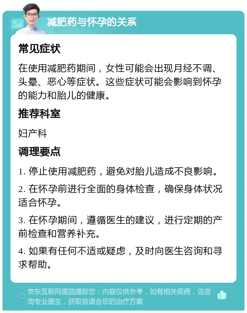 减肥药与怀孕的关系 常见症状 在使用减肥药期间，女性可能会出现月经不调、头晕、恶心等症状。这些症状可能会影响到怀孕的能力和胎儿的健康。 推荐科室 妇产科 调理要点 1. 停止使用减肥药，避免对胎儿造成不良影响。 2. 在怀孕前进行全面的身体检查，确保身体状况适合怀孕。 3. 在怀孕期间，遵循医生的建议，进行定期的产前检查和营养补充。 4. 如果有任何不适或疑虑，及时向医生咨询和寻求帮助。