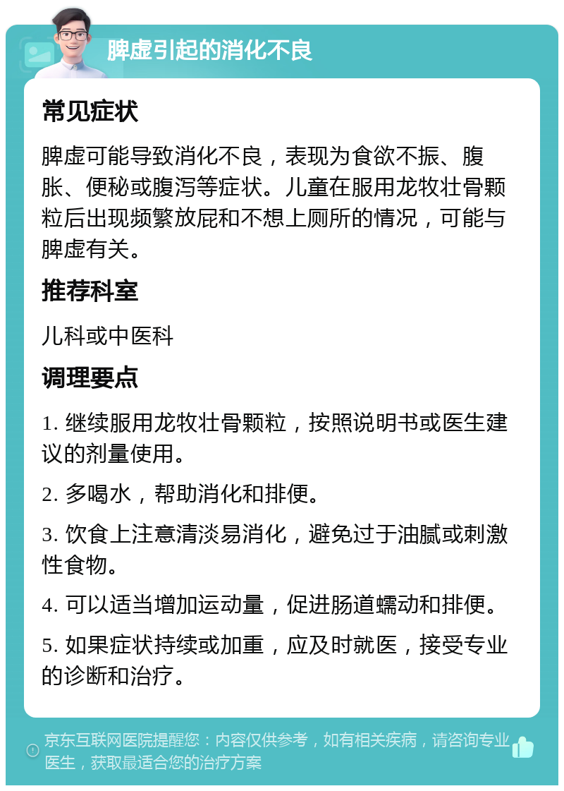 脾虚引起的消化不良 常见症状 脾虚可能导致消化不良，表现为食欲不振、腹胀、便秘或腹泻等症状。儿童在服用龙牧壮骨颗粒后出现频繁放屁和不想上厕所的情况，可能与脾虚有关。 推荐科室 儿科或中医科 调理要点 1. 继续服用龙牧壮骨颗粒，按照说明书或医生建议的剂量使用。 2. 多喝水，帮助消化和排便。 3. 饮食上注意清淡易消化，避免过于油腻或刺激性食物。 4. 可以适当增加运动量，促进肠道蠕动和排便。 5. 如果症状持续或加重，应及时就医，接受专业的诊断和治疗。