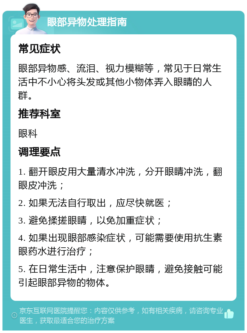 眼部异物处理指南 常见症状 眼部异物感、流泪、视力模糊等，常见于日常生活中不小心将头发或其他小物体弄入眼睛的人群。 推荐科室 眼科 调理要点 1. 翻开眼皮用大量清水冲洗，分开眼睛冲洗，翻眼皮冲洗； 2. 如果无法自行取出，应尽快就医； 3. 避免揉搓眼睛，以免加重症状； 4. 如果出现眼部感染症状，可能需要使用抗生素眼药水进行治疗； 5. 在日常生活中，注意保护眼睛，避免接触可能引起眼部异物的物体。