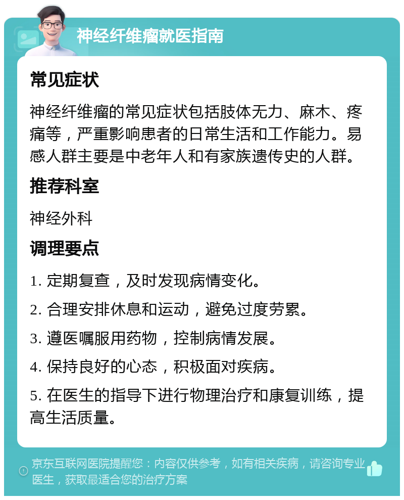 神经纤维瘤就医指南 常见症状 神经纤维瘤的常见症状包括肢体无力、麻木、疼痛等，严重影响患者的日常生活和工作能力。易感人群主要是中老年人和有家族遗传史的人群。 推荐科室 神经外科 调理要点 1. 定期复查，及时发现病情变化。 2. 合理安排休息和运动，避免过度劳累。 3. 遵医嘱服用药物，控制病情发展。 4. 保持良好的心态，积极面对疾病。 5. 在医生的指导下进行物理治疗和康复训练，提高生活质量。