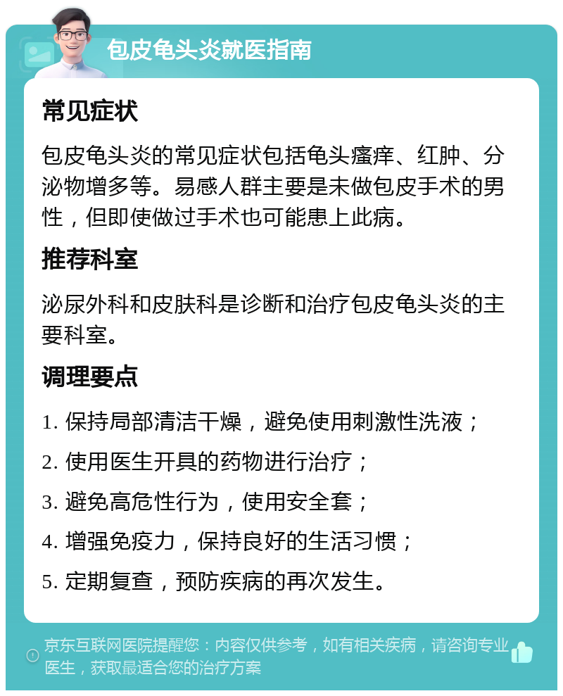 包皮龟头炎就医指南 常见症状 包皮龟头炎的常见症状包括龟头瘙痒、红肿、分泌物增多等。易感人群主要是未做包皮手术的男性，但即使做过手术也可能患上此病。 推荐科室 泌尿外科和皮肤科是诊断和治疗包皮龟头炎的主要科室。 调理要点 1. 保持局部清洁干燥，避免使用刺激性洗液； 2. 使用医生开具的药物进行治疗； 3. 避免高危性行为，使用安全套； 4. 增强免疫力，保持良好的生活习惯； 5. 定期复查，预防疾病的再次发生。