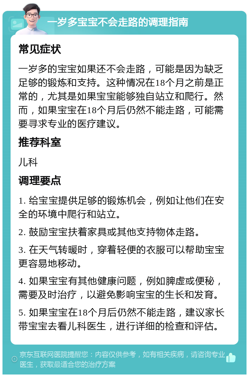 一岁多宝宝不会走路的调理指南 常见症状 一岁多的宝宝如果还不会走路，可能是因为缺乏足够的锻炼和支持。这种情况在18个月之前是正常的，尤其是如果宝宝能够独自站立和爬行。然而，如果宝宝在18个月后仍然不能走路，可能需要寻求专业的医疗建议。 推荐科室 儿科 调理要点 1. 给宝宝提供足够的锻炼机会，例如让他们在安全的环境中爬行和站立。 2. 鼓励宝宝扶着家具或其他支持物体走路。 3. 在天气转暖时，穿着轻便的衣服可以帮助宝宝更容易地移动。 4. 如果宝宝有其他健康问题，例如脾虚或便秘，需要及时治疗，以避免影响宝宝的生长和发育。 5. 如果宝宝在18个月后仍然不能走路，建议家长带宝宝去看儿科医生，进行详细的检查和评估。