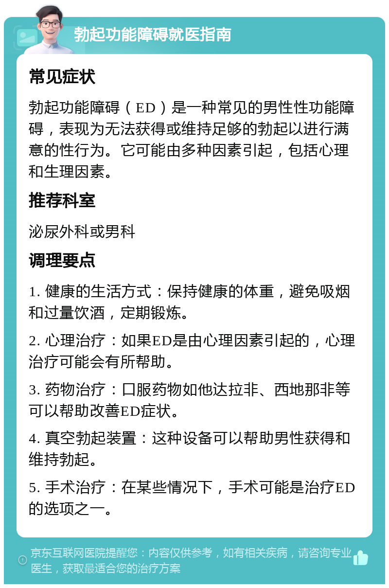 勃起功能障碍就医指南 常见症状 勃起功能障碍（ED）是一种常见的男性性功能障碍，表现为无法获得或维持足够的勃起以进行满意的性行为。它可能由多种因素引起，包括心理和生理因素。 推荐科室 泌尿外科或男科 调理要点 1. 健康的生活方式：保持健康的体重，避免吸烟和过量饮酒，定期锻炼。 2. 心理治疗：如果ED是由心理因素引起的，心理治疗可能会有所帮助。 3. 药物治疗：口服药物如他达拉非、西地那非等可以帮助改善ED症状。 4. 真空勃起装置：这种设备可以帮助男性获得和维持勃起。 5. 手术治疗：在某些情况下，手术可能是治疗ED的选项之一。