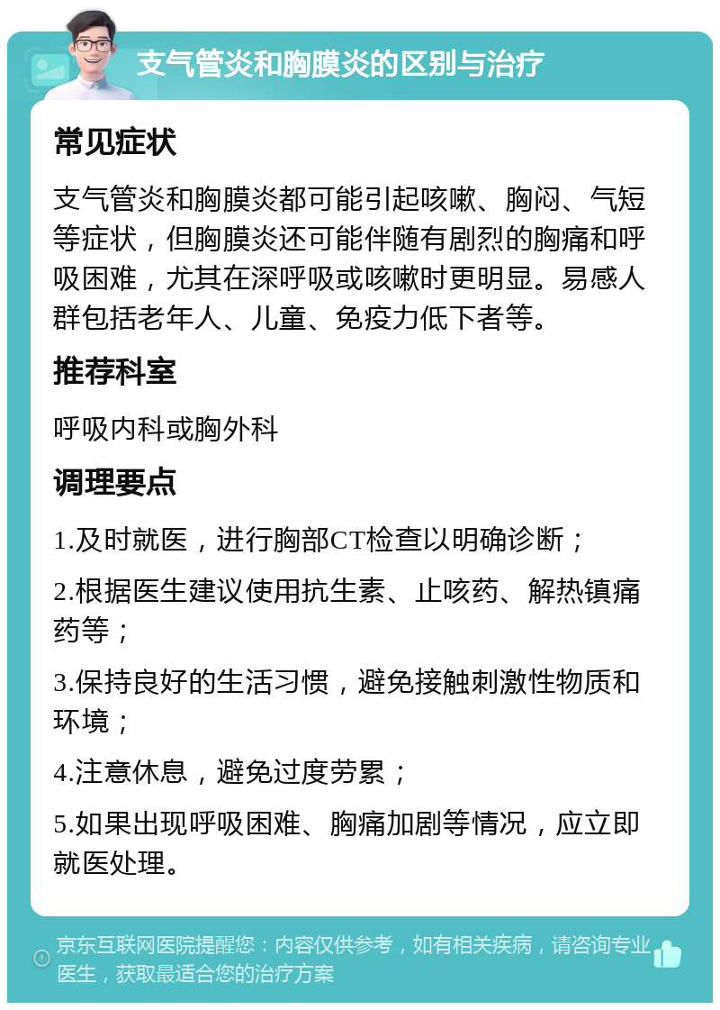 支气管炎和胸膜炎的区别与治疗 常见症状 支气管炎和胸膜炎都可能引起咳嗽、胸闷、气短等症状，但胸膜炎还可能伴随有剧烈的胸痛和呼吸困难，尤其在深呼吸或咳嗽时更明显。易感人群包括老年人、儿童、免疫力低下者等。 推荐科室 呼吸内科或胸外科 调理要点 1.及时就医，进行胸部CT检查以明确诊断； 2.根据医生建议使用抗生素、止咳药、解热镇痛药等； 3.保持良好的生活习惯，避免接触刺激性物质和环境； 4.注意休息，避免过度劳累； 5.如果出现呼吸困难、胸痛加剧等情况，应立即就医处理。