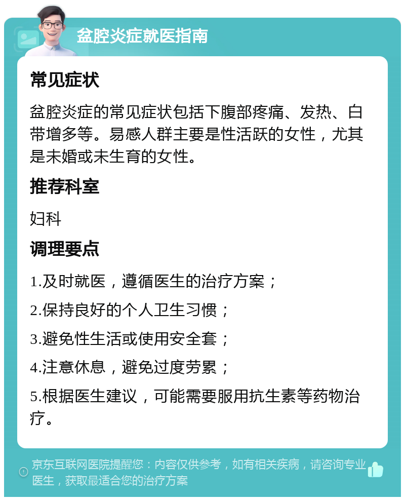 盆腔炎症就医指南 常见症状 盆腔炎症的常见症状包括下腹部疼痛、发热、白带增多等。易感人群主要是性活跃的女性，尤其是未婚或未生育的女性。 推荐科室 妇科 调理要点 1.及时就医，遵循医生的治疗方案； 2.保持良好的个人卫生习惯； 3.避免性生活或使用安全套； 4.注意休息，避免过度劳累； 5.根据医生建议，可能需要服用抗生素等药物治疗。