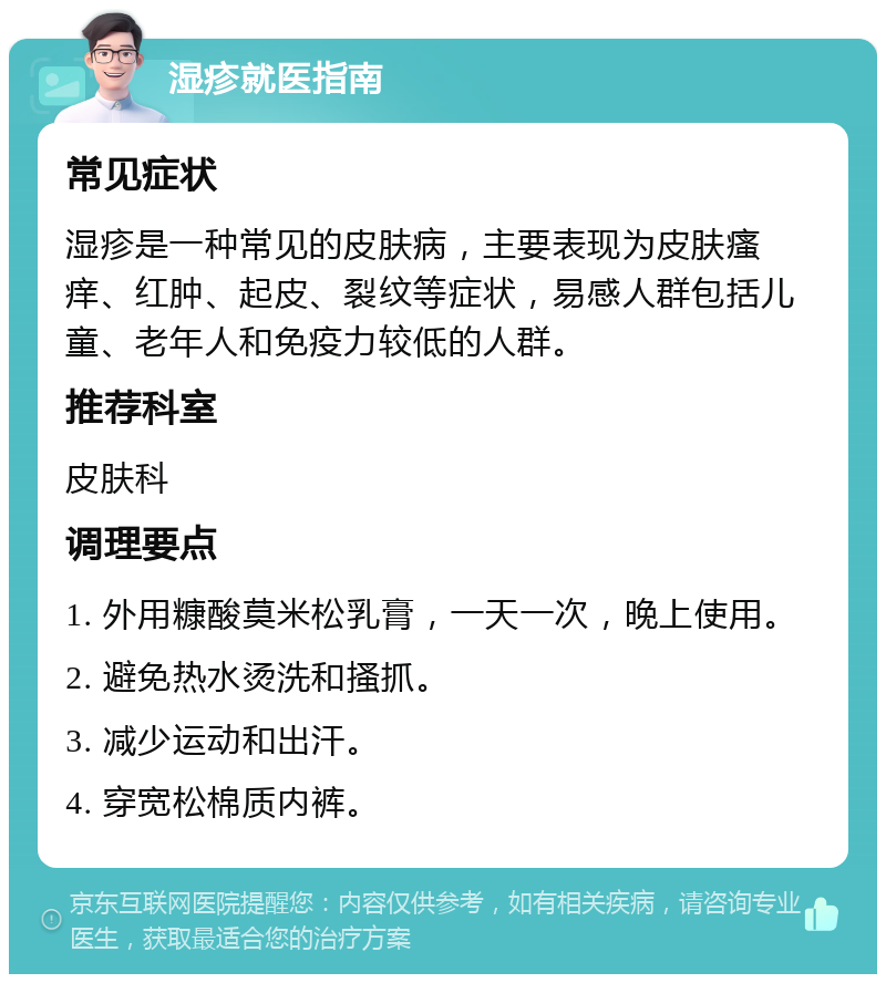 湿疹就医指南 常见症状 湿疹是一种常见的皮肤病，主要表现为皮肤瘙痒、红肿、起皮、裂纹等症状，易感人群包括儿童、老年人和免疫力较低的人群。 推荐科室 皮肤科 调理要点 1. 外用糠酸莫米松乳膏，一天一次，晚上使用。 2. 避免热水烫洗和搔抓。 3. 减少运动和出汗。 4. 穿宽松棉质内裤。