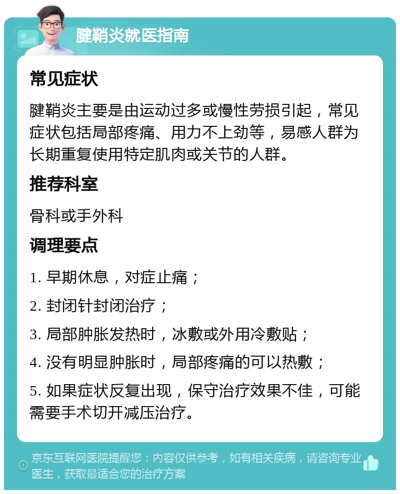 腱鞘炎就医指南 常见症状 腱鞘炎主要是由运动过多或慢性劳损引起，常见症状包括局部疼痛、用力不上劲等，易感人群为长期重复使用特定肌肉或关节的人群。 推荐科室 骨科或手外科 调理要点 1. 早期休息，对症止痛； 2. 封闭针封闭治疗； 3. 局部肿胀发热时，冰敷或外用冷敷贴； 4. 没有明显肿胀时，局部疼痛的可以热敷； 5. 如果症状反复出现，保守治疗效果不佳，可能需要手术切开减压治疗。