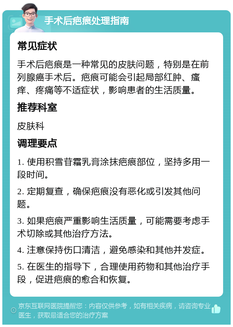 手术后疤痕处理指南 常见症状 手术后疤痕是一种常见的皮肤问题，特别是在前列腺癌手术后。疤痕可能会引起局部红肿、瘙痒、疼痛等不适症状，影响患者的生活质量。 推荐科室 皮肤科 调理要点 1. 使用积雪苷霜乳膏涂抹疤痕部位，坚持多用一段时间。 2. 定期复查，确保疤痕没有恶化或引发其他问题。 3. 如果疤痕严重影响生活质量，可能需要考虑手术切除或其他治疗方法。 4. 注意保持伤口清洁，避免感染和其他并发症。 5. 在医生的指导下，合理使用药物和其他治疗手段，促进疤痕的愈合和恢复。