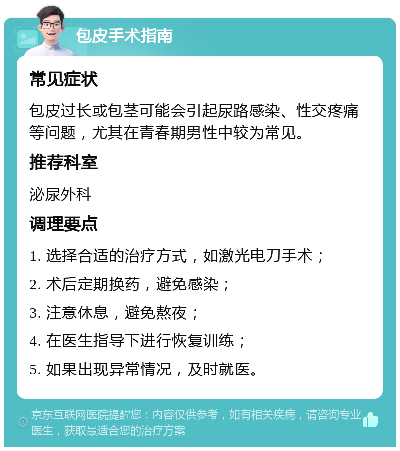 包皮手术指南 常见症状 包皮过长或包茎可能会引起尿路感染、性交疼痛等问题，尤其在青春期男性中较为常见。 推荐科室 泌尿外科 调理要点 1. 选择合适的治疗方式，如激光电刀手术； 2. 术后定期换药，避免感染； 3. 注意休息，避免熬夜； 4. 在医生指导下进行恢复训练； 5. 如果出现异常情况，及时就医。