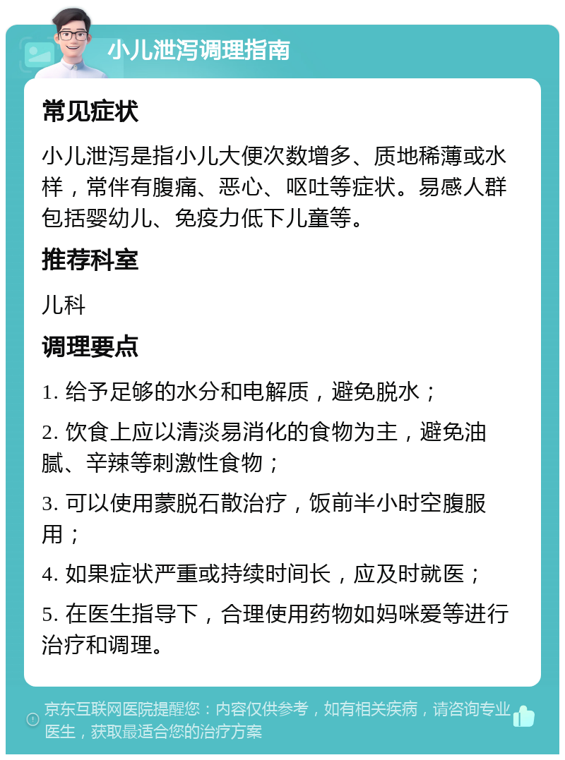 小儿泄泻调理指南 常见症状 小儿泄泻是指小儿大便次数增多、质地稀薄或水样，常伴有腹痛、恶心、呕吐等症状。易感人群包括婴幼儿、免疫力低下儿童等。 推荐科室 儿科 调理要点 1. 给予足够的水分和电解质，避免脱水； 2. 饮食上应以清淡易消化的食物为主，避免油腻、辛辣等刺激性食物； 3. 可以使用蒙脱石散治疗，饭前半小时空腹服用； 4. 如果症状严重或持续时间长，应及时就医； 5. 在医生指导下，合理使用药物如妈咪爱等进行治疗和调理。