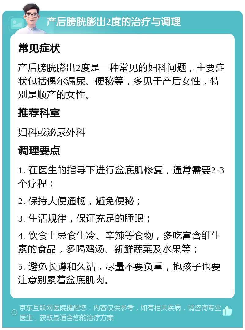 产后膀胱膨出2度的治疗与调理 常见症状 产后膀胱膨出2度是一种常见的妇科问题，主要症状包括偶尔漏尿、便秘等，多见于产后女性，特别是顺产的女性。 推荐科室 妇科或泌尿外科 调理要点 1. 在医生的指导下进行盆底肌修复，通常需要2-3个疗程； 2. 保持大便通畅，避免便秘； 3. 生活规律，保证充足的睡眠； 4. 饮食上忌食生冷、辛辣等食物，多吃富含维生素的食品，多喝鸡汤、新鲜蔬菜及水果等； 5. 避免长蹲和久站，尽量不要负重，抱孩子也要注意别累着盆底肌肉。