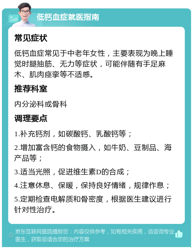 低钙血症就医指南 常见症状 低钙血症常见于中老年女性，主要表现为晚上睡觉时腿抽筋、无力等症状，可能伴随有手足麻木、肌肉痉挛等不适感。 推荐科室 内分泌科或骨科 调理要点 1.补充钙剂，如碳酸钙、乳酸钙等； 2.增加富含钙的食物摄入，如牛奶、豆制品、海产品等； 3.适当光照，促进维生素D的合成； 4.注意休息、保暖，保持良好情绪，规律作息； 5.定期检查电解质和骨密度，根据医生建议进行针对性治疗。