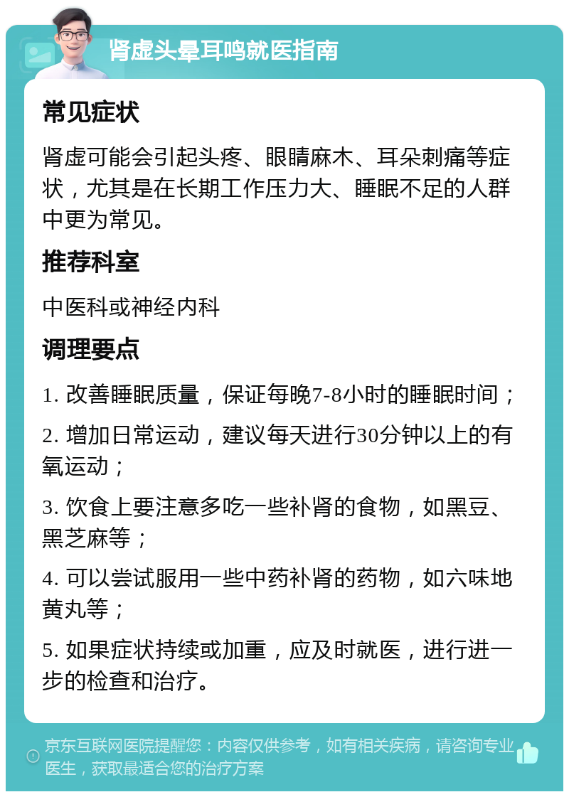 肾虚头晕耳鸣就医指南 常见症状 肾虚可能会引起头疼、眼睛麻木、耳朵刺痛等症状，尤其是在长期工作压力大、睡眠不足的人群中更为常见。 推荐科室 中医科或神经内科 调理要点 1. 改善睡眠质量，保证每晚7-8小时的睡眠时间； 2. 增加日常运动，建议每天进行30分钟以上的有氧运动； 3. 饮食上要注意多吃一些补肾的食物，如黑豆、黑芝麻等； 4. 可以尝试服用一些中药补肾的药物，如六味地黄丸等； 5. 如果症状持续或加重，应及时就医，进行进一步的检查和治疗。