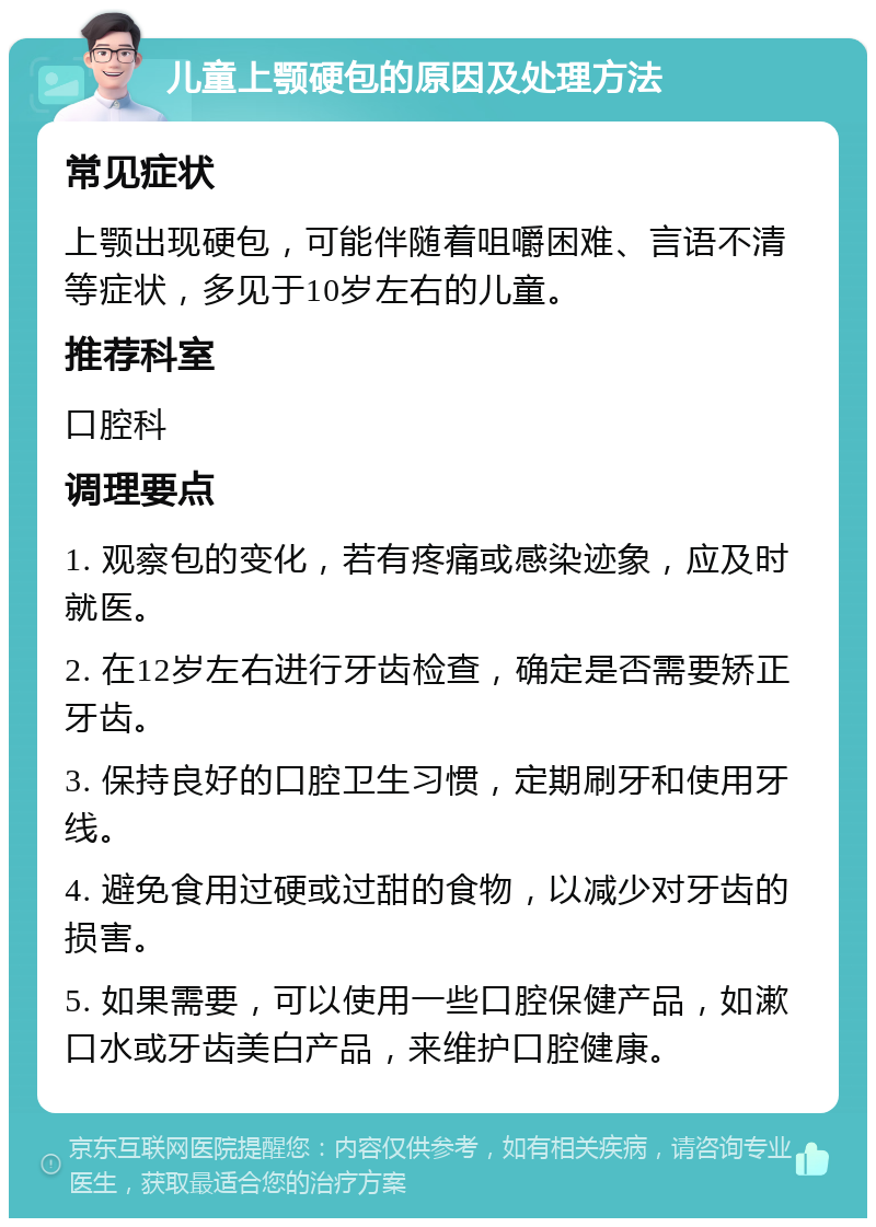 儿童上颚硬包的原因及处理方法 常见症状 上颚出现硬包，可能伴随着咀嚼困难、言语不清等症状，多见于10岁左右的儿童。 推荐科室 口腔科 调理要点 1. 观察包的变化，若有疼痛或感染迹象，应及时就医。 2. 在12岁左右进行牙齿检查，确定是否需要矫正牙齿。 3. 保持良好的口腔卫生习惯，定期刷牙和使用牙线。 4. 避免食用过硬或过甜的食物，以减少对牙齿的损害。 5. 如果需要，可以使用一些口腔保健产品，如漱口水或牙齿美白产品，来维护口腔健康。