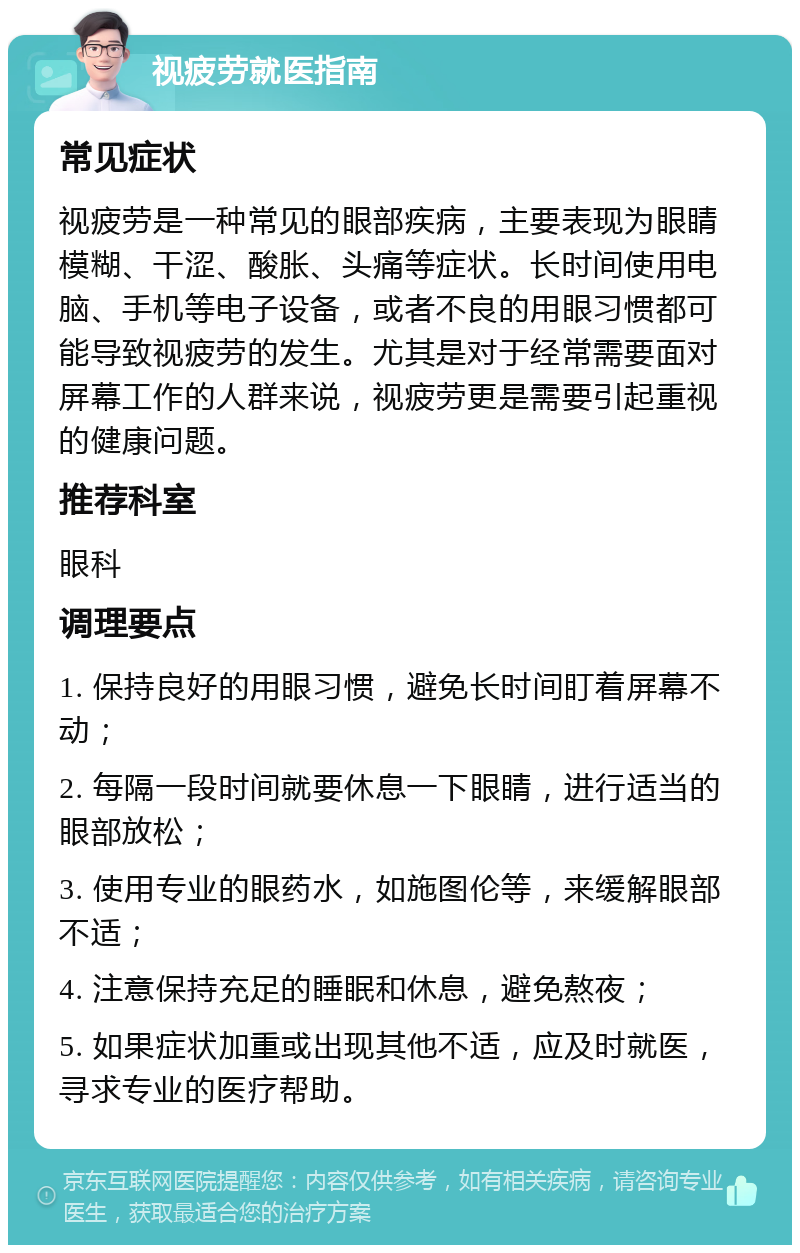 视疲劳就医指南 常见症状 视疲劳是一种常见的眼部疾病，主要表现为眼睛模糊、干涩、酸胀、头痛等症状。长时间使用电脑、手机等电子设备，或者不良的用眼习惯都可能导致视疲劳的发生。尤其是对于经常需要面对屏幕工作的人群来说，视疲劳更是需要引起重视的健康问题。 推荐科室 眼科 调理要点 1. 保持良好的用眼习惯，避免长时间盯着屏幕不动； 2. 每隔一段时间就要休息一下眼睛，进行适当的眼部放松； 3. 使用专业的眼药水，如施图伦等，来缓解眼部不适； 4. 注意保持充足的睡眠和休息，避免熬夜； 5. 如果症状加重或出现其他不适，应及时就医，寻求专业的医疗帮助。