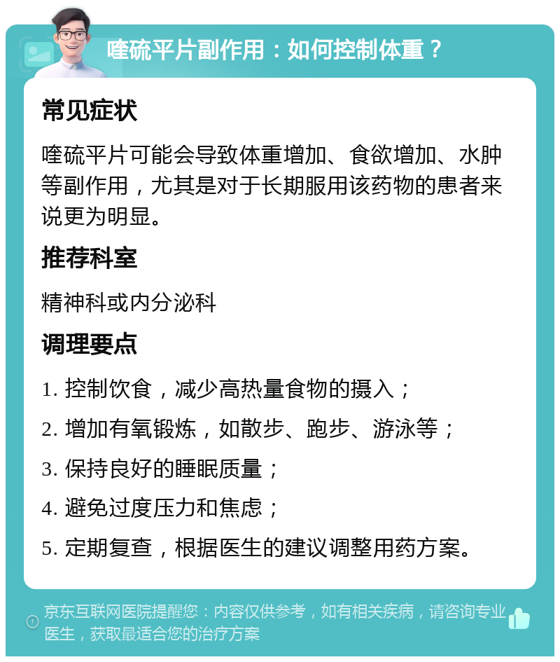 喹硫平片副作用：如何控制体重？ 常见症状 喹硫平片可能会导致体重增加、食欲增加、水肿等副作用，尤其是对于长期服用该药物的患者来说更为明显。 推荐科室 精神科或内分泌科 调理要点 1. 控制饮食，减少高热量食物的摄入； 2. 增加有氧锻炼，如散步、跑步、游泳等； 3. 保持良好的睡眠质量； 4. 避免过度压力和焦虑； 5. 定期复查，根据医生的建议调整用药方案。