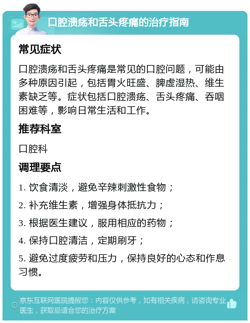 口腔溃疡和舌头疼痛的治疗指南 常见症状 口腔溃疡和舌头疼痛是常见的口腔问题，可能由多种原因引起，包括胃火旺盛、脾虚湿热、维生素缺乏等。症状包括口腔溃疡、舌头疼痛、吞咽困难等，影响日常生活和工作。 推荐科室 口腔科 调理要点 1. 饮食清淡，避免辛辣刺激性食物； 2. 补充维生素，增强身体抵抗力； 3. 根据医生建议，服用相应的药物； 4. 保持口腔清洁，定期刷牙； 5. 避免过度疲劳和压力，保持良好的心态和作息习惯。