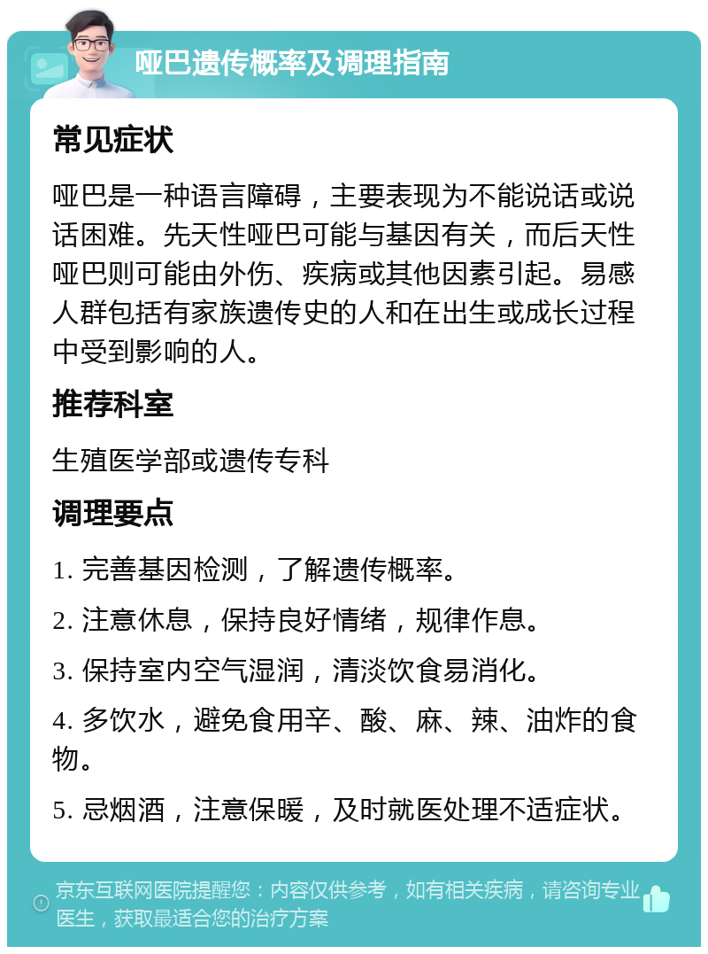 哑巴遗传概率及调理指南 常见症状 哑巴是一种语言障碍，主要表现为不能说话或说话困难。先天性哑巴可能与基因有关，而后天性哑巴则可能由外伤、疾病或其他因素引起。易感人群包括有家族遗传史的人和在出生或成长过程中受到影响的人。 推荐科室 生殖医学部或遗传专科 调理要点 1. 完善基因检测，了解遗传概率。 2. 注意休息，保持良好情绪，规律作息。 3. 保持室内空气湿润，清淡饮食易消化。 4. 多饮水，避免食用辛、酸、麻、辣、油炸的食物。 5. 忌烟酒，注意保暖，及时就医处理不适症状。