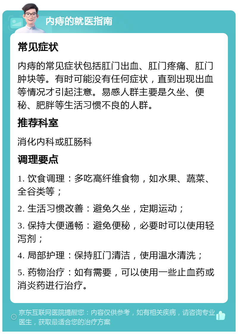 内痔的就医指南 常见症状 内痔的常见症状包括肛门出血、肛门疼痛、肛门肿块等。有时可能没有任何症状，直到出现出血等情况才引起注意。易感人群主要是久坐、便秘、肥胖等生活习惯不良的人群。 推荐科室 消化内科或肛肠科 调理要点 1. 饮食调理：多吃高纤维食物，如水果、蔬菜、全谷类等； 2. 生活习惯改善：避免久坐，定期运动； 3. 保持大便通畅：避免便秘，必要时可以使用轻泻剂； 4. 局部护理：保持肛门清洁，使用温水清洗； 5. 药物治疗：如有需要，可以使用一些止血药或消炎药进行治疗。