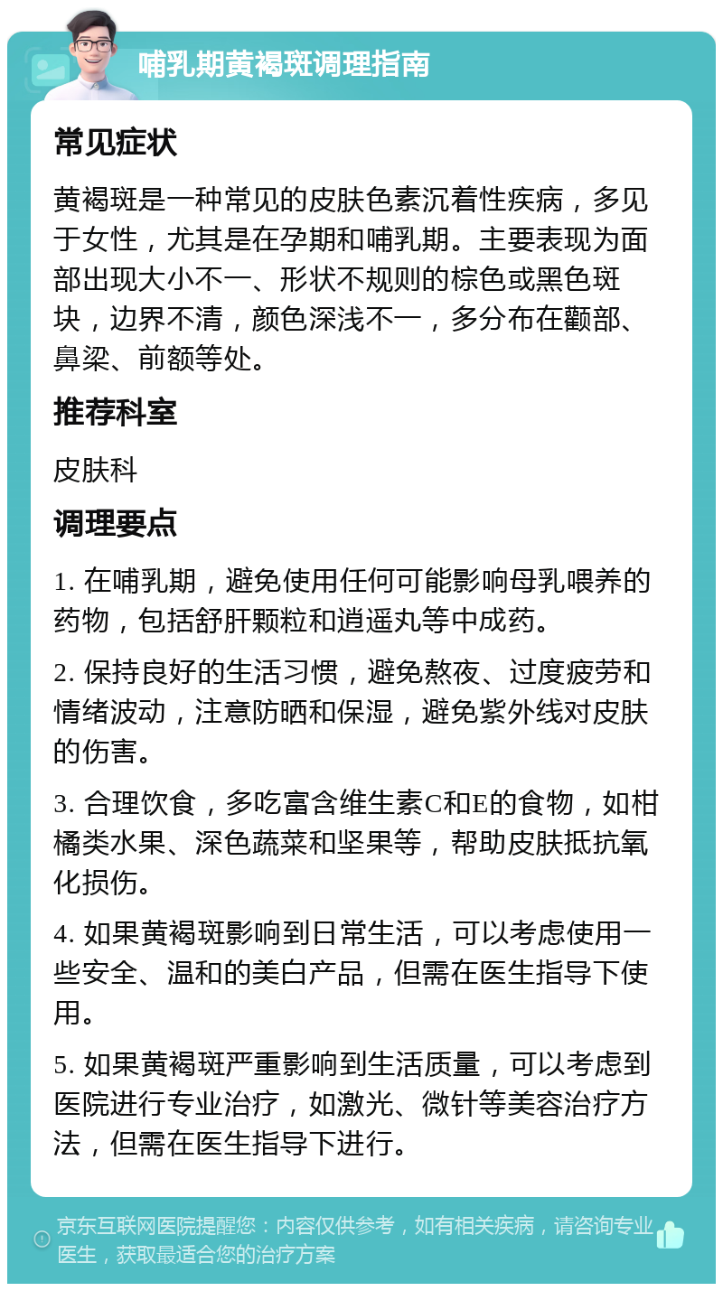 哺乳期黄褐斑调理指南 常见症状 黄褐斑是一种常见的皮肤色素沉着性疾病，多见于女性，尤其是在孕期和哺乳期。主要表现为面部出现大小不一、形状不规则的棕色或黑色斑块，边界不清，颜色深浅不一，多分布在颧部、鼻梁、前额等处。 推荐科室 皮肤科 调理要点 1. 在哺乳期，避免使用任何可能影响母乳喂养的药物，包括舒肝颗粒和逍遥丸等中成药。 2. 保持良好的生活习惯，避免熬夜、过度疲劳和情绪波动，注意防晒和保湿，避免紫外线对皮肤的伤害。 3. 合理饮食，多吃富含维生素C和E的食物，如柑橘类水果、深色蔬菜和坚果等，帮助皮肤抵抗氧化损伤。 4. 如果黄褐斑影响到日常生活，可以考虑使用一些安全、温和的美白产品，但需在医生指导下使用。 5. 如果黄褐斑严重影响到生活质量，可以考虑到医院进行专业治疗，如激光、微针等美容治疗方法，但需在医生指导下进行。