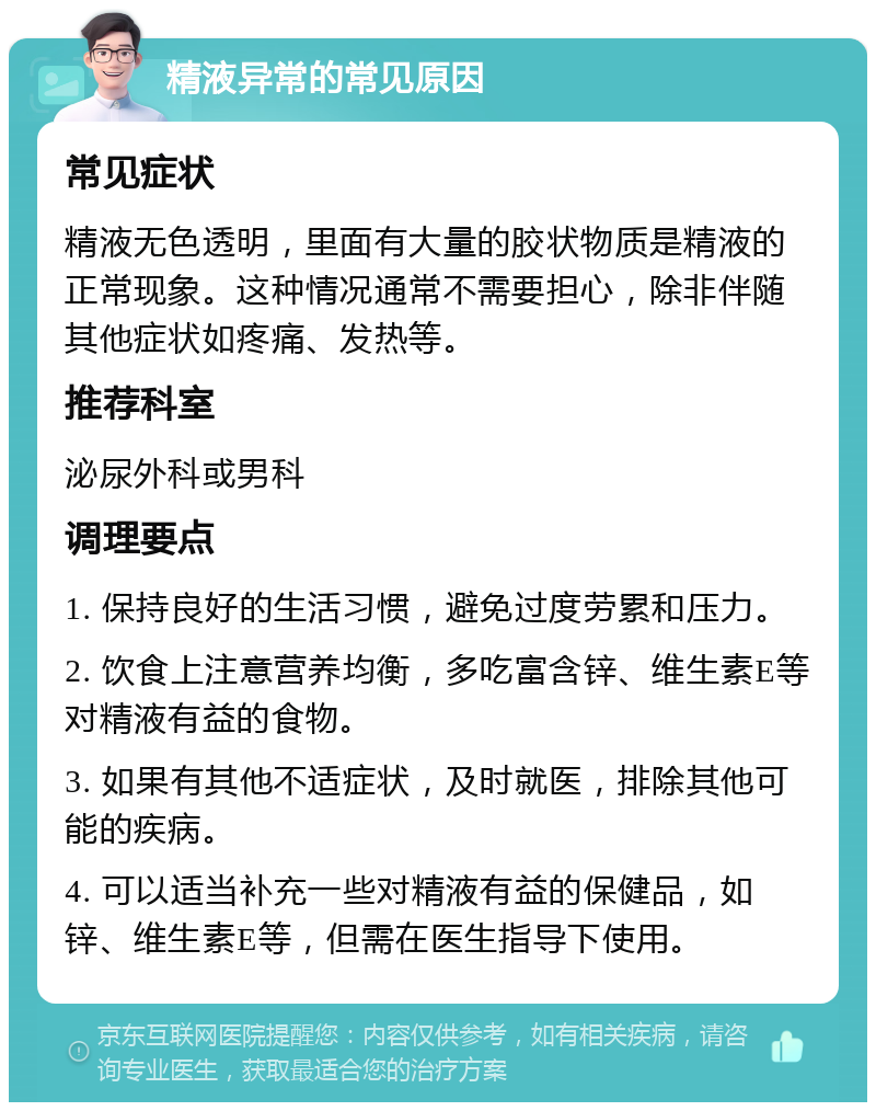 精液异常的常见原因 常见症状 精液无色透明，里面有大量的胶状物质是精液的正常现象。这种情况通常不需要担心，除非伴随其他症状如疼痛、发热等。 推荐科室 泌尿外科或男科 调理要点 1. 保持良好的生活习惯，避免过度劳累和压力。 2. 饮食上注意营养均衡，多吃富含锌、维生素E等对精液有益的食物。 3. 如果有其他不适症状，及时就医，排除其他可能的疾病。 4. 可以适当补充一些对精液有益的保健品，如锌、维生素E等，但需在医生指导下使用。