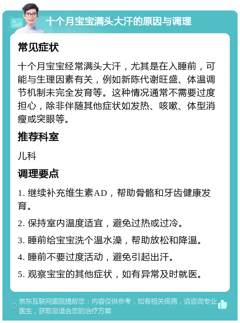 十个月宝宝满头大汗的原因与调理 常见症状 十个月宝宝经常满头大汗，尤其是在入睡前，可能与生理因素有关，例如新陈代谢旺盛、体温调节机制未完全发育等。这种情况通常不需要过度担心，除非伴随其他症状如发热、咳嗽、体型消瘦或突眼等。 推荐科室 儿科 调理要点 1. 继续补充维生素AD，帮助骨骼和牙齿健康发育。 2. 保持室内温度适宜，避免过热或过冷。 3. 睡前给宝宝洗个温水澡，帮助放松和降温。 4. 睡前不要过度活动，避免引起出汗。 5. 观察宝宝的其他症状，如有异常及时就医。