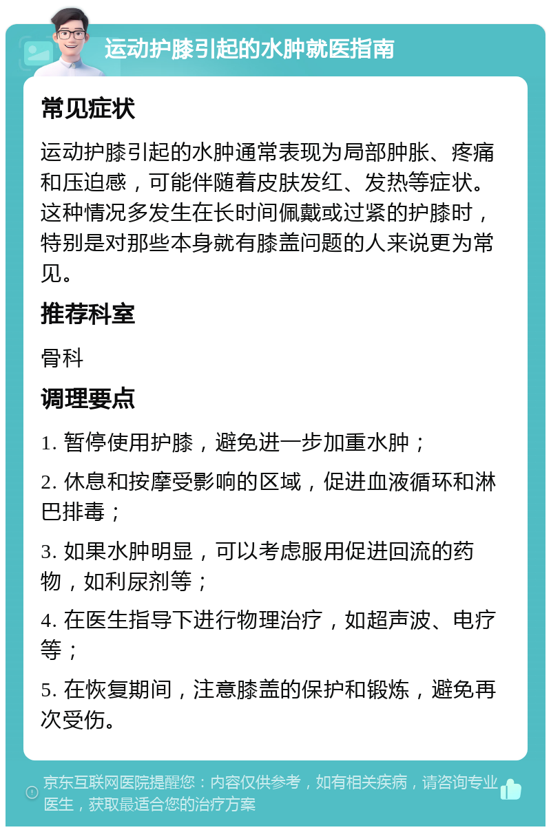 运动护膝引起的水肿就医指南 常见症状 运动护膝引起的水肿通常表现为局部肿胀、疼痛和压迫感，可能伴随着皮肤发红、发热等症状。这种情况多发生在长时间佩戴或过紧的护膝时，特别是对那些本身就有膝盖问题的人来说更为常见。 推荐科室 骨科 调理要点 1. 暂停使用护膝，避免进一步加重水肿； 2. 休息和按摩受影响的区域，促进血液循环和淋巴排毒； 3. 如果水肿明显，可以考虑服用促进回流的药物，如利尿剂等； 4. 在医生指导下进行物理治疗，如超声波、电疗等； 5. 在恢复期间，注意膝盖的保护和锻炼，避免再次受伤。