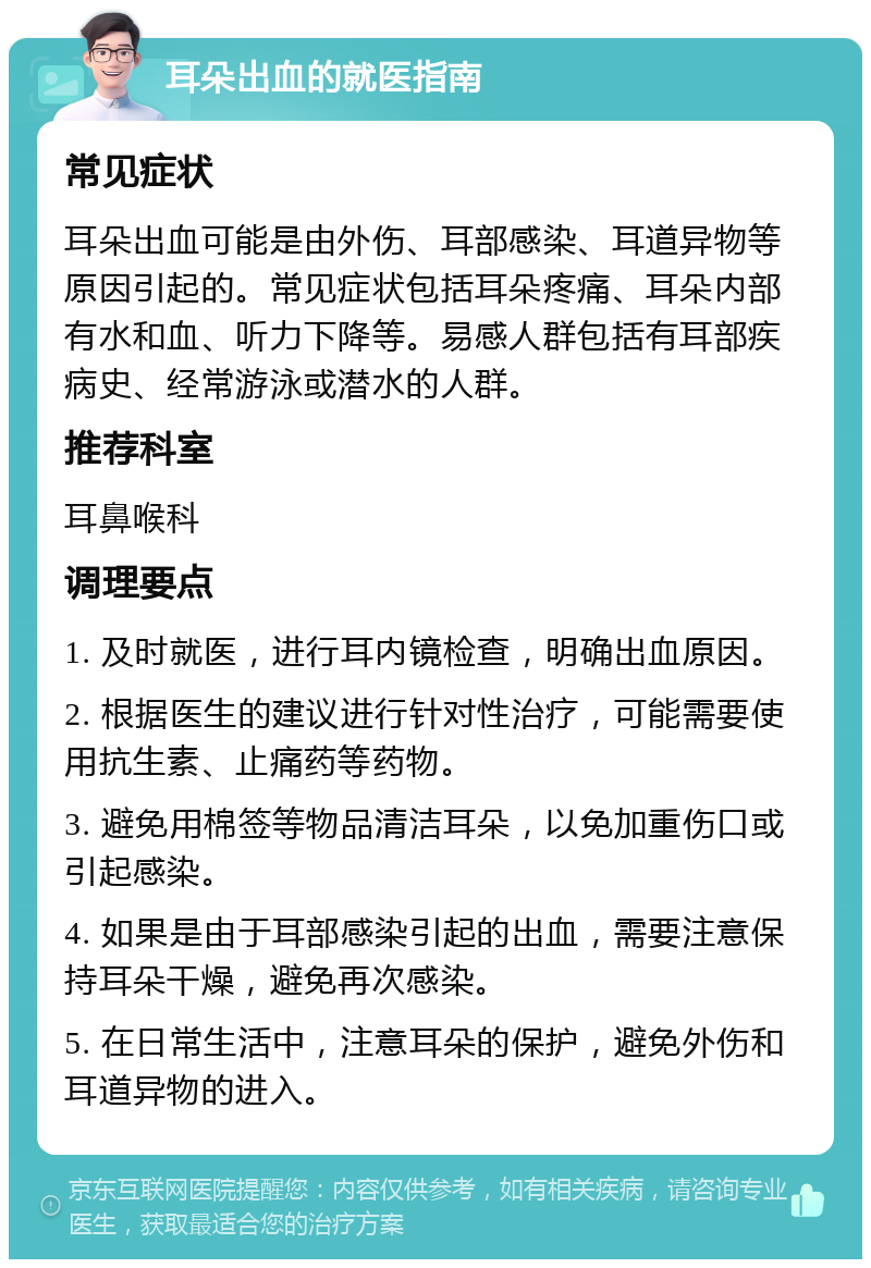 耳朵出血的就医指南 常见症状 耳朵出血可能是由外伤、耳部感染、耳道异物等原因引起的。常见症状包括耳朵疼痛、耳朵内部有水和血、听力下降等。易感人群包括有耳部疾病史、经常游泳或潜水的人群。 推荐科室 耳鼻喉科 调理要点 1. 及时就医，进行耳内镜检查，明确出血原因。 2. 根据医生的建议进行针对性治疗，可能需要使用抗生素、止痛药等药物。 3. 避免用棉签等物品清洁耳朵，以免加重伤口或引起感染。 4. 如果是由于耳部感染引起的出血，需要注意保持耳朵干燥，避免再次感染。 5. 在日常生活中，注意耳朵的保护，避免外伤和耳道异物的进入。