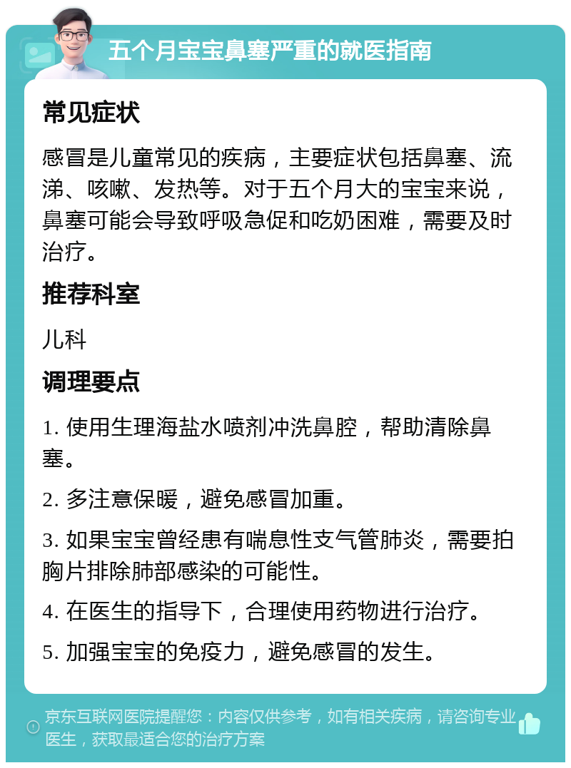 五个月宝宝鼻塞严重的就医指南 常见症状 感冒是儿童常见的疾病，主要症状包括鼻塞、流涕、咳嗽、发热等。对于五个月大的宝宝来说，鼻塞可能会导致呼吸急促和吃奶困难，需要及时治疗。 推荐科室 儿科 调理要点 1. 使用生理海盐水喷剂冲洗鼻腔，帮助清除鼻塞。 2. 多注意保暖，避免感冒加重。 3. 如果宝宝曾经患有喘息性支气管肺炎，需要拍胸片排除肺部感染的可能性。 4. 在医生的指导下，合理使用药物进行治疗。 5. 加强宝宝的免疫力，避免感冒的发生。