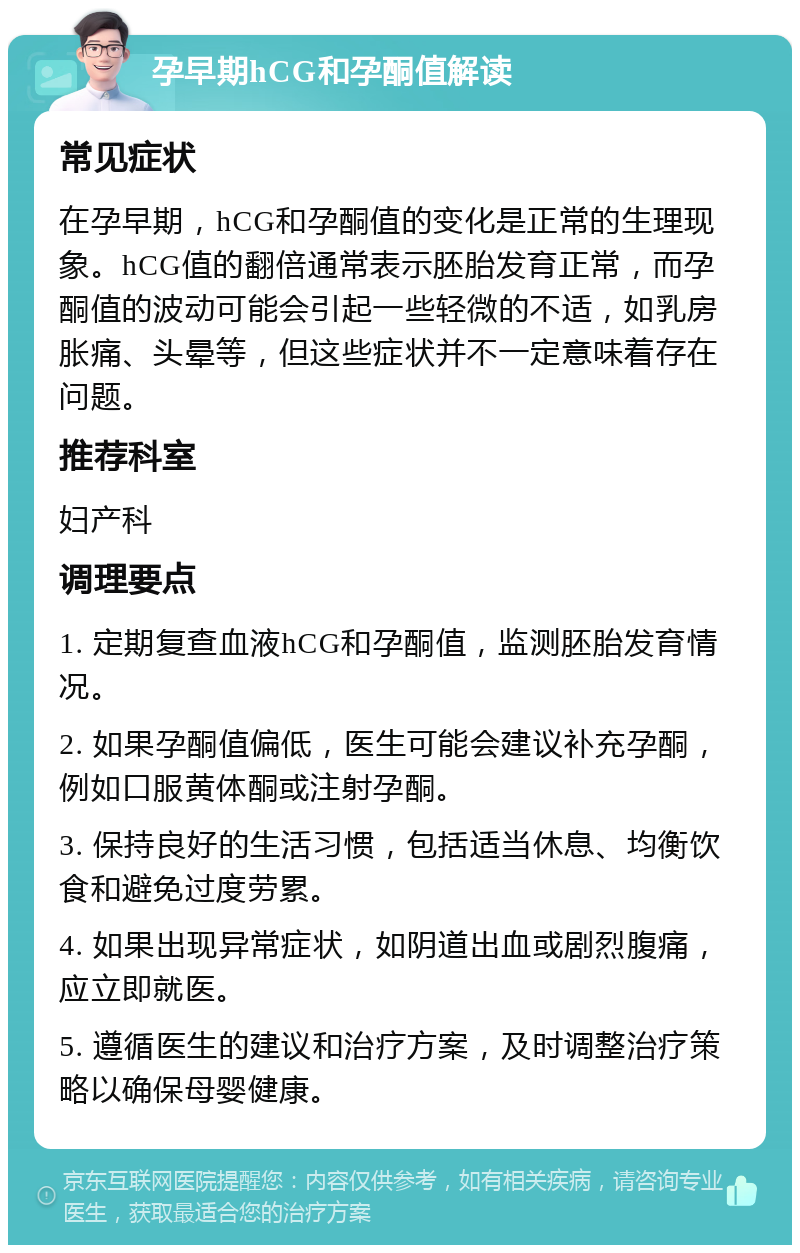 孕早期hCG和孕酮值解读 常见症状 在孕早期，hCG和孕酮值的变化是正常的生理现象。hCG值的翻倍通常表示胚胎发育正常，而孕酮值的波动可能会引起一些轻微的不适，如乳房胀痛、头晕等，但这些症状并不一定意味着存在问题。 推荐科室 妇产科 调理要点 1. 定期复查血液hCG和孕酮值，监测胚胎发育情况。 2. 如果孕酮值偏低，医生可能会建议补充孕酮，例如口服黄体酮或注射孕酮。 3. 保持良好的生活习惯，包括适当休息、均衡饮食和避免过度劳累。 4. 如果出现异常症状，如阴道出血或剧烈腹痛，应立即就医。 5. 遵循医生的建议和治疗方案，及时调整治疗策略以确保母婴健康。