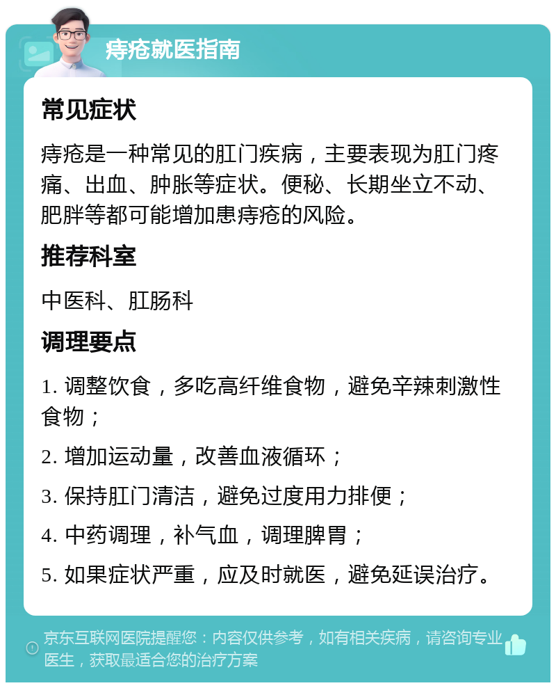 痔疮就医指南 常见症状 痔疮是一种常见的肛门疾病，主要表现为肛门疼痛、出血、肿胀等症状。便秘、长期坐立不动、肥胖等都可能增加患痔疮的风险。 推荐科室 中医科、肛肠科 调理要点 1. 调整饮食，多吃高纤维食物，避免辛辣刺激性食物； 2. 增加运动量，改善血液循环； 3. 保持肛门清洁，避免过度用力排便； 4. 中药调理，补气血，调理脾胃； 5. 如果症状严重，应及时就医，避免延误治疗。