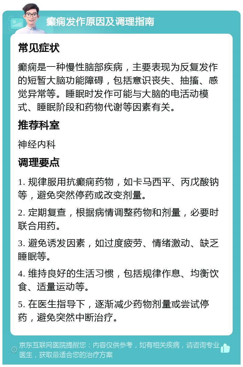 癫痫发作原因及调理指南 常见症状 癫痫是一种慢性脑部疾病，主要表现为反复发作的短暂大脑功能障碍，包括意识丧失、抽搐、感觉异常等。睡眠时发作可能与大脑的电活动模式、睡眠阶段和药物代谢等因素有关。 推荐科室 神经内科 调理要点 1. 规律服用抗癫痫药物，如卡马西平、丙戊酸钠等，避免突然停药或改变剂量。 2. 定期复查，根据病情调整药物和剂量，必要时联合用药。 3. 避免诱发因素，如过度疲劳、情绪激动、缺乏睡眠等。 4. 维持良好的生活习惯，包括规律作息、均衡饮食、适量运动等。 5. 在医生指导下，逐渐减少药物剂量或尝试停药，避免突然中断治疗。