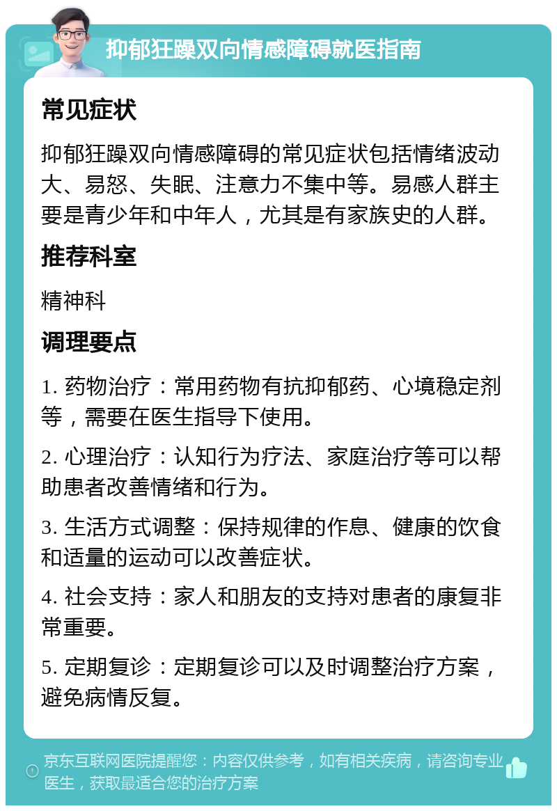 抑郁狂躁双向情感障碍就医指南 常见症状 抑郁狂躁双向情感障碍的常见症状包括情绪波动大、易怒、失眠、注意力不集中等。易感人群主要是青少年和中年人，尤其是有家族史的人群。 推荐科室 精神科 调理要点 1. 药物治疗：常用药物有抗抑郁药、心境稳定剂等，需要在医生指导下使用。 2. 心理治疗：认知行为疗法、家庭治疗等可以帮助患者改善情绪和行为。 3. 生活方式调整：保持规律的作息、健康的饮食和适量的运动可以改善症状。 4. 社会支持：家人和朋友的支持对患者的康复非常重要。 5. 定期复诊：定期复诊可以及时调整治疗方案，避免病情反复。