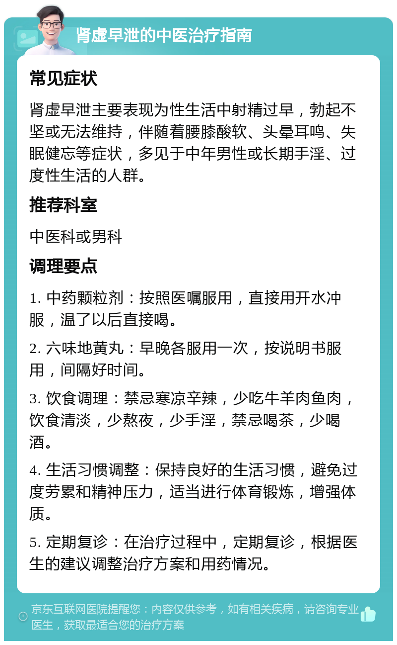 肾虚早泄的中医治疗指南 常见症状 肾虚早泄主要表现为性生活中射精过早，勃起不坚或无法维持，伴随着腰膝酸软、头晕耳鸣、失眠健忘等症状，多见于中年男性或长期手淫、过度性生活的人群。 推荐科室 中医科或男科 调理要点 1. 中药颗粒剂：按照医嘱服用，直接用开水冲服，温了以后直接喝。 2. 六味地黄丸：早晚各服用一次，按说明书服用，间隔好时间。 3. 饮食调理：禁忌寒凉辛辣，少吃牛羊肉鱼肉，饮食清淡，少熬夜，少手淫，禁忌喝茶，少喝酒。 4. 生活习惯调整：保持良好的生活习惯，避免过度劳累和精神压力，适当进行体育锻炼，增强体质。 5. 定期复诊：在治疗过程中，定期复诊，根据医生的建议调整治疗方案和用药情况。