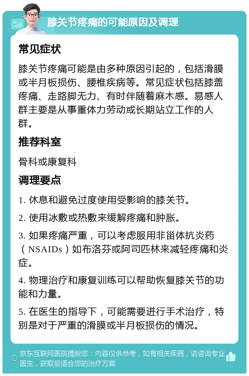 膝关节疼痛的可能原因及调理 常见症状 膝关节疼痛可能是由多种原因引起的，包括滑膜或半月板损伤、腰椎疾病等。常见症状包括膝盖疼痛、走路脚无力、有时伴随着麻木感。易感人群主要是从事重体力劳动或长期站立工作的人群。 推荐科室 骨科或康复科 调理要点 1. 休息和避免过度使用受影响的膝关节。 2. 使用冰敷或热敷来缓解疼痛和肿胀。 3. 如果疼痛严重，可以考虑服用非甾体抗炎药（NSAIDs）如布洛芬或阿司匹林来减轻疼痛和炎症。 4. 物理治疗和康复训练可以帮助恢复膝关节的功能和力量。 5. 在医生的指导下，可能需要进行手术治疗，特别是对于严重的滑膜或半月板损伤的情况。