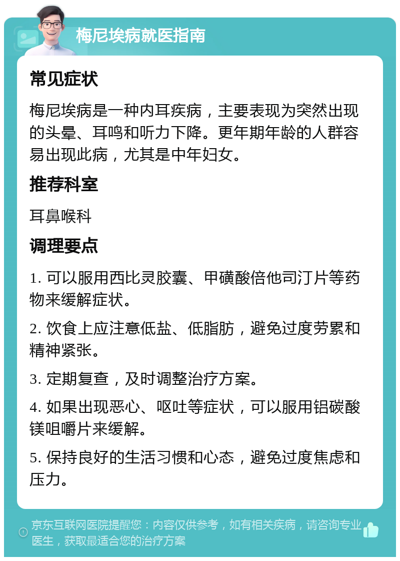 梅尼埃病就医指南 常见症状 梅尼埃病是一种内耳疾病，主要表现为突然出现的头晕、耳鸣和听力下降。更年期年龄的人群容易出现此病，尤其是中年妇女。 推荐科室 耳鼻喉科 调理要点 1. 可以服用西比灵胶囊、甲磺酸倍他司汀片等药物来缓解症状。 2. 饮食上应注意低盐、低脂肪，避免过度劳累和精神紧张。 3. 定期复查，及时调整治疗方案。 4. 如果出现恶心、呕吐等症状，可以服用铝碳酸镁咀嚼片来缓解。 5. 保持良好的生活习惯和心态，避免过度焦虑和压力。