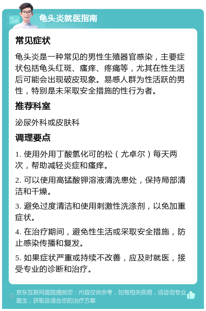 龟头炎就医指南 常见症状 龟头炎是一种常见的男性生殖器官感染，主要症状包括龟头红斑、瘙痒、疼痛等，尤其在性生活后可能会出现破皮现象。易感人群为性活跃的男性，特别是未采取安全措施的性行为者。 推荐科室 泌尿外科或皮肤科 调理要点 1. 使用外用丁酸氢化可的松（尤卓尔）每天两次，帮助减轻炎症和瘙痒。 2. 可以使用高锰酸钾溶液清洗患处，保持局部清洁和干燥。 3. 避免过度清洁和使用刺激性洗涤剂，以免加重症状。 4. 在治疗期间，避免性生活或采取安全措施，防止感染传播和复发。 5. 如果症状严重或持续不改善，应及时就医，接受专业的诊断和治疗。