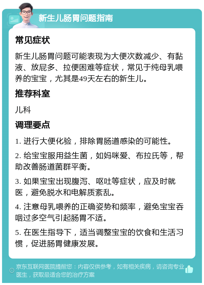 新生儿肠胃问题指南 常见症状 新生儿肠胃问题可能表现为大便次数减少、有黏液、放屁多、拉便困难等症状，常见于纯母乳喂养的宝宝，尤其是49天左右的新生儿。 推荐科室 儿科 调理要点 1. 进行大便化验，排除胃肠道感染的可能性。 2. 给宝宝服用益生菌，如妈咪爱、布拉氏等，帮助改善肠道菌群平衡。 3. 如果宝宝出现腹泻、呕吐等症状，应及时就医，避免脱水和电解质紊乱。 4. 注意母乳喂养的正确姿势和频率，避免宝宝吞咽过多空气引起肠胃不适。 5. 在医生指导下，适当调整宝宝的饮食和生活习惯，促进肠胃健康发展。