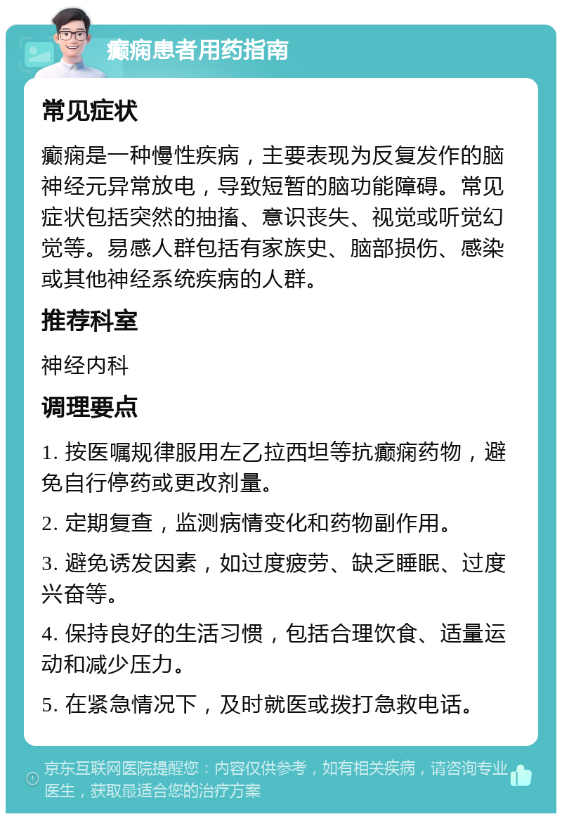 癫痫患者用药指南 常见症状 癫痫是一种慢性疾病，主要表现为反复发作的脑神经元异常放电，导致短暂的脑功能障碍。常见症状包括突然的抽搐、意识丧失、视觉或听觉幻觉等。易感人群包括有家族史、脑部损伤、感染或其他神经系统疾病的人群。 推荐科室 神经内科 调理要点 1. 按医嘱规律服用左乙拉西坦等抗癫痫药物，避免自行停药或更改剂量。 2. 定期复查，监测病情变化和药物副作用。 3. 避免诱发因素，如过度疲劳、缺乏睡眠、过度兴奋等。 4. 保持良好的生活习惯，包括合理饮食、适量运动和减少压力。 5. 在紧急情况下，及时就医或拨打急救电话。