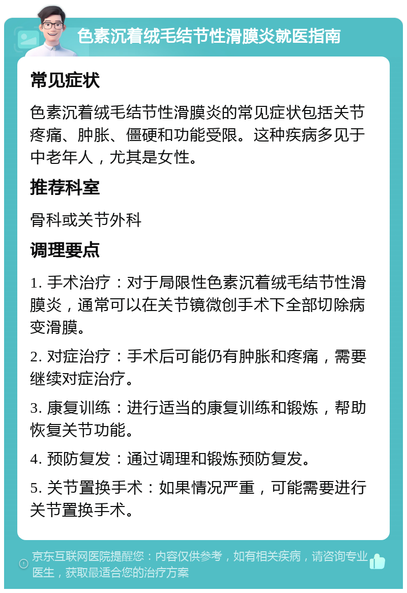 色素沉着绒毛结节性滑膜炎就医指南 常见症状 色素沉着绒毛结节性滑膜炎的常见症状包括关节疼痛、肿胀、僵硬和功能受限。这种疾病多见于中老年人，尤其是女性。 推荐科室 骨科或关节外科 调理要点 1. 手术治疗：对于局限性色素沉着绒毛结节性滑膜炎，通常可以在关节镜微创手术下全部切除病变滑膜。 2. 对症治疗：手术后可能仍有肿胀和疼痛，需要继续对症治疗。 3. 康复训练：进行适当的康复训练和锻炼，帮助恢复关节功能。 4. 预防复发：通过调理和锻炼预防复发。 5. 关节置换手术：如果情况严重，可能需要进行关节置换手术。