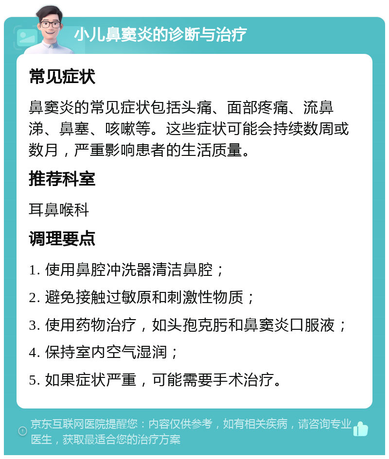 小儿鼻窦炎的诊断与治疗 常见症状 鼻窦炎的常见症状包括头痛、面部疼痛、流鼻涕、鼻塞、咳嗽等。这些症状可能会持续数周或数月，严重影响患者的生活质量。 推荐科室 耳鼻喉科 调理要点 1. 使用鼻腔冲洗器清洁鼻腔； 2. 避免接触过敏原和刺激性物质； 3. 使用药物治疗，如头孢克肟和鼻窦炎口服液； 4. 保持室内空气湿润； 5. 如果症状严重，可能需要手术治疗。