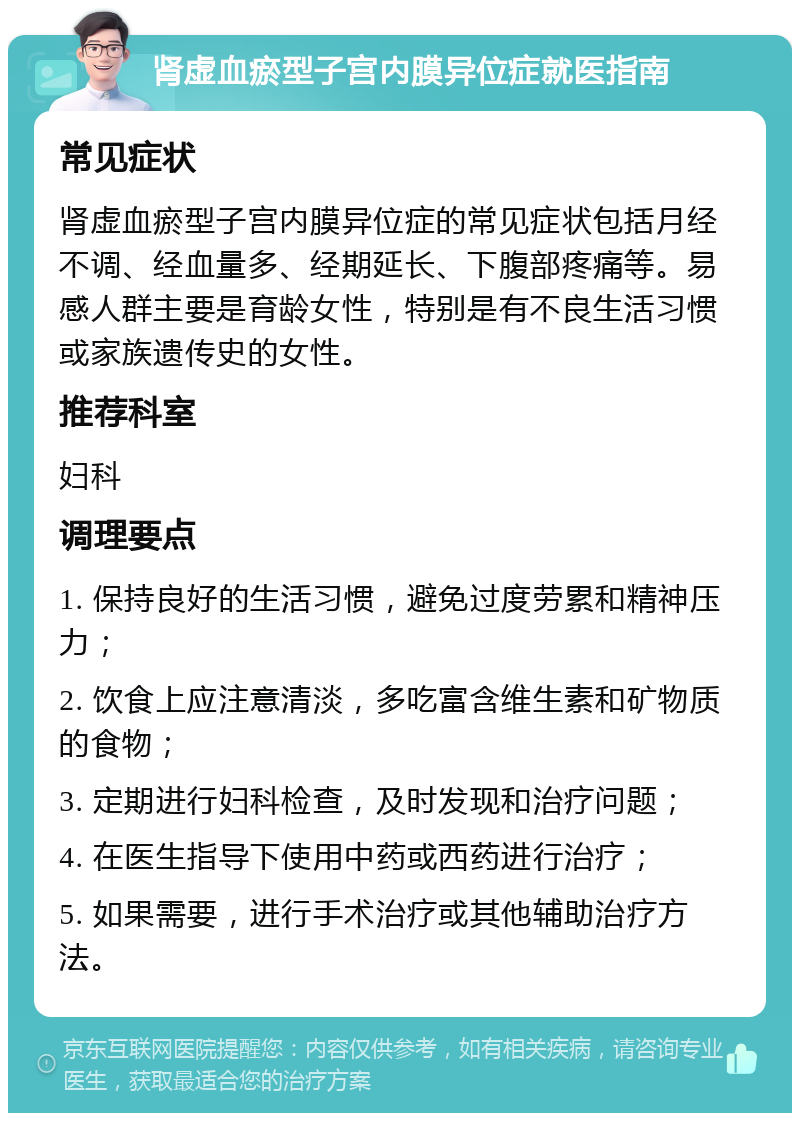 肾虚血瘀型子宫内膜异位症就医指南 常见症状 肾虚血瘀型子宫内膜异位症的常见症状包括月经不调、经血量多、经期延长、下腹部疼痛等。易感人群主要是育龄女性，特别是有不良生活习惯或家族遗传史的女性。 推荐科室 妇科 调理要点 1. 保持良好的生活习惯，避免过度劳累和精神压力； 2. 饮食上应注意清淡，多吃富含维生素和矿物质的食物； 3. 定期进行妇科检查，及时发现和治疗问题； 4. 在医生指导下使用中药或西药进行治疗； 5. 如果需要，进行手术治疗或其他辅助治疗方法。